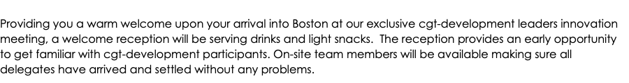 Providing you a warm welcome upon your arrival into Boston at our exclusive cgt-development leaders innovation meeting, a welcome reception will be serving drinks and light snacks. The reception provides an early opportunity to get familiar with cgt-development participants. On-site team members will be available making sure all delegates have arrived and settled without any problems.